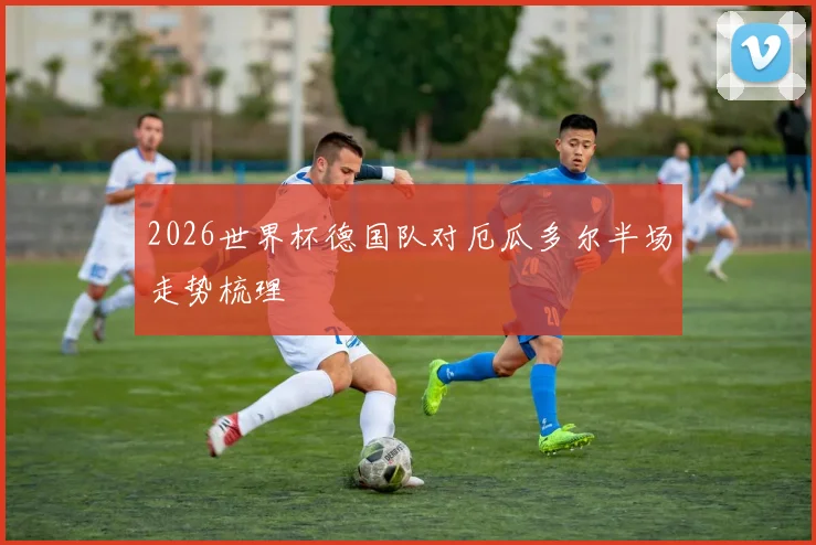 2026世界杯德国队对厄瓜多尔半场走势梳理
