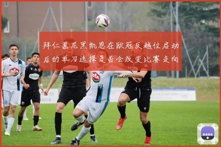 拜仁慕尼黑凯恩在欧冠反越位启动后的单刀选择是否会改变比赛走向